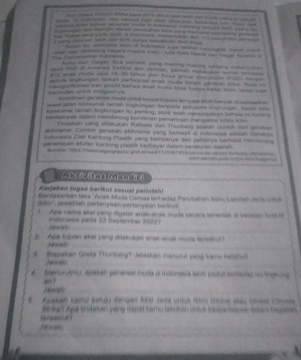 oke c te bal Cte Srok pade 2019 didt coh tetsh dan 6 juha cnlg a sn d 
drsy. Es makawata, akei serupa juga telah dilokokan beperapa has, vata ren
n  entouae ed behwa generaal muita nt Indonesia memang terull leut sedul d
m ntangan di momilld lteraai perutiahan (iim yang mamadal ketmbang bener e
ta, Kajan awal pado 2020 di Indonesia, menemukan der 110 respondan Sshents
" vang disurver, lebih dan 80% punya kesadaran ildim finum
*Salan itu, aktivisme ikilm di Indonesia juga tarlihat maningxat, mesl mast
relakf sepi dibanding negara-negara maju,' tulis Aulia Nastis can Geger Riyants a
The Conversation Indonesia
Aulia dan Geger, due peneliti yang masing-masing sedang malaniulkan
ntodi PhD di Amerika Serikal dan Jérman, pernah melakukan survel temasap
#t2 anak muda usia 16-30 tahun dan focus group discussion (FGD) dengan
aktivle lingkungan terkait partisipasi anak muda dalam gerskan ikim. Riset in
mengonfirmasi tren positif bahwa anak muda tidak hanya sadar ikien, llapi aga
bertindak untuk mitigasinya
Komilmen genérasi muda untuk berpartisipasi temyata lebih banyak direalisaskan
lewat jalan konsumsi ramah lingküngan daripada aktivisme lingkungan. Meski bola
konsumai ramah lingkungan itu penting, studi telah menunjukkan bshwa ini kulang
berdampak dalam mendorong komitmen pemerintah mengatasi krizis iklim.
Tindakan yang dilakukan Rafaela dan Thunberg adalah contch dan derakan
aktivisme. Contoh gerakan aktivisme yang berhasil di Indonesia adaiah Gerakan
indonesia Diet Kantong Plastik yang kampanye dan petisinya berhasil mencorana
penerspan aturan kantong plastik berbayar dalam peraturan daensh.
Bumber: https://nationalgeographic.gnd.rd/read/133539790/analomude-camas ferede /letan
Abtivitas Mandiri
Kerjakan tugas berikut sesual perintah!
Berdasarkan teks ''Anak Muda Comas terhadap Perubahan Iklim, Lahirtah Jeda uhluk
im', jawebish perlanyaan-perlanyaan berlkut!
A   Age nama aksi yang digelar anak-anak muda secara serentak di belasan kola dr
Indonesla pada 23 September 20227
Jawah
2. Ape fujuan akei yeng dilakukan anak-anak muda tersebut?
Jewab
3.  Biapskan Greta Thunberg? Jelaskan menurut yang kamu ketahull
Ja e ab
4. Manurutimu, spakah generasl muda di Indonesia tebth pedult teradap lau lingkung
87
Ja9(81)
5  Apakah kamu satuju dengan Akai Jeda untuk Ikim ciiobal alau cinéal Camala
Satrkat Apa Sndakan yang depat kamu lakukan unful Berpartrcipoal Balam Registán
J e wan