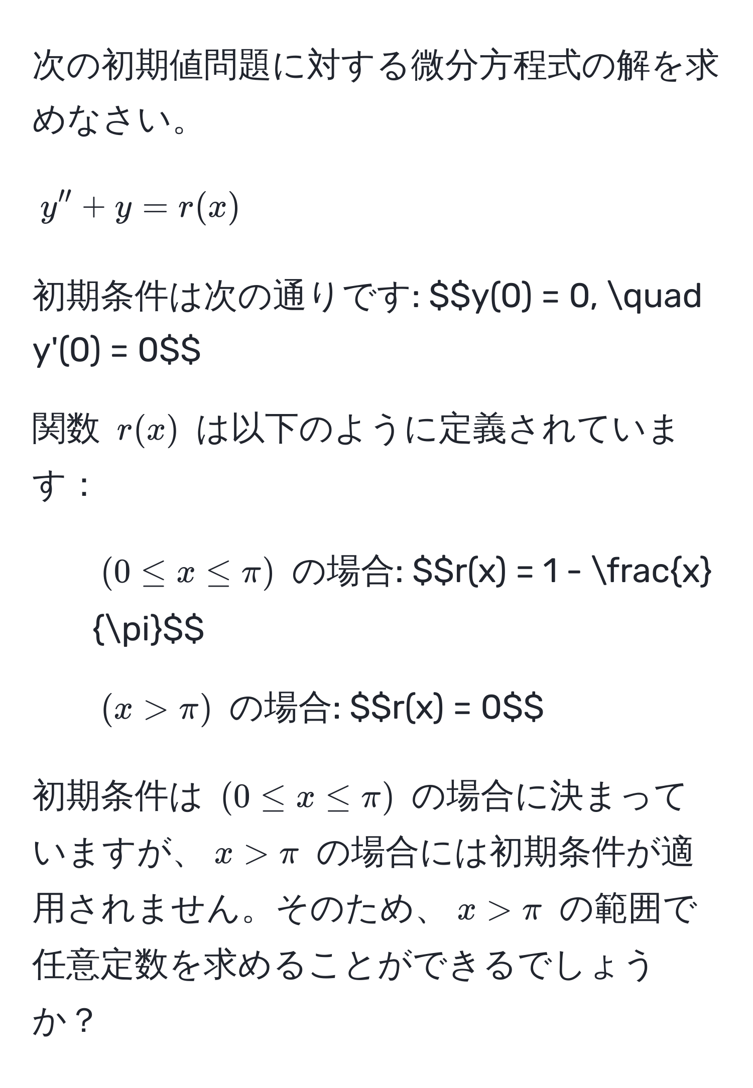 次の初期値問題に対する微分方程式の解を求めなさい。  
$$y'' + y = r(x)$$  
初期条件は次の通りです: $$y(0) = 0, quad y'(0) = 0$$  

関数 $r(x)$ は以下のように定義されています：  
- $(0 ≤ x ≤ π)$ の場合: $$r(x) = 1 -  x/π $$  
- $(x > π)$ の場合: $$r(x) = 0$$  

初期条件は $(0 ≤ x ≤ π)$ の場合に決まっていますが、$x > π$ の場合には初期条件が適用されません。そのため、$x > π$ の範囲で任意定数を求めることができるでしょうか？