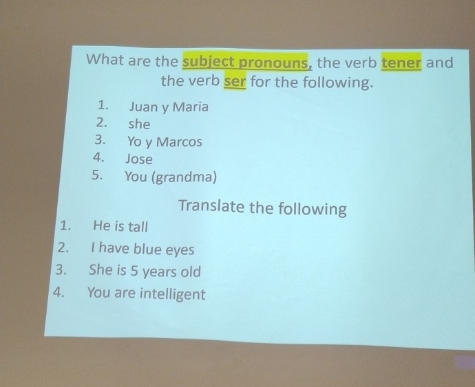 What are the subject pronouns, the verb tener and 
the verb ser for the following. 
1. Juan y Maria 
2. she 
3. Yo y Marcos 
4. Jose 
5. You (grandma) 
Translate the following 
1. He is tall 
2. I have blue eyes 
3. She is 5 years old 
4. You are intelligent