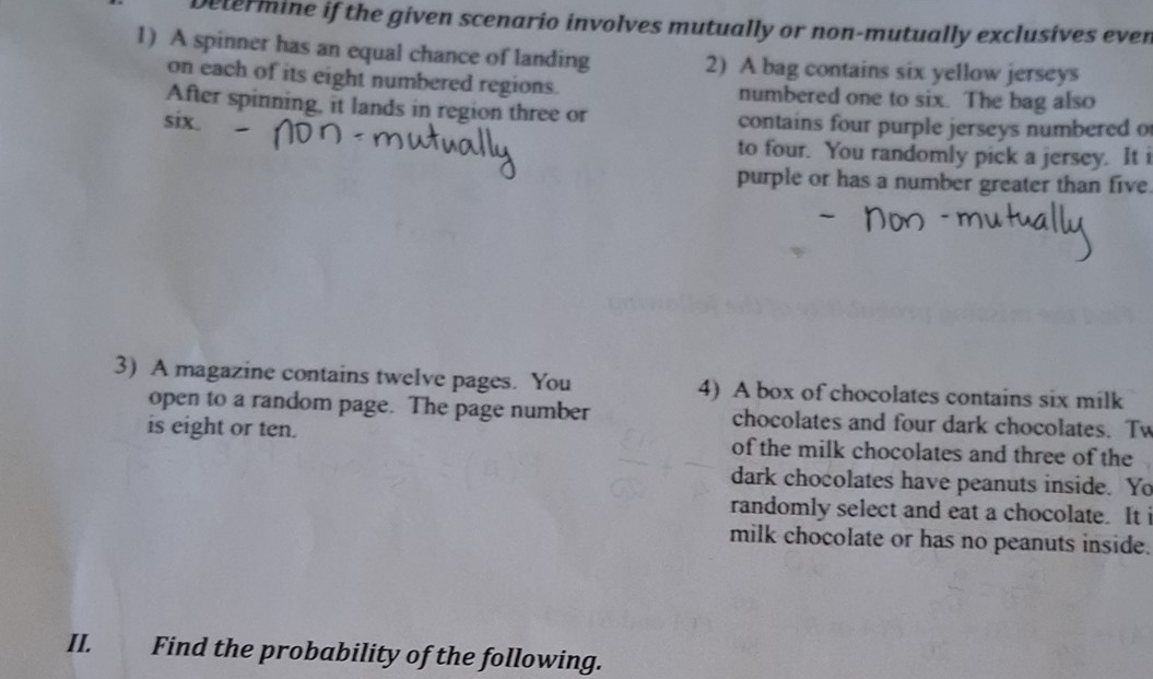 Determine if the given scenario involves mutually or non-mutually exclusives even 
1) A spinner has an equal chance of landing 2) A bag contains six yellow jerseys 
on each of its eight numbered regions. numbered one to six. The bag also 
After spinning, it lands in region three or 
six. contains four purple jerseys numbered o 
to four. You randomly pick a jersey. It i 
purple or has a number greater than five 
3) A magazine contains twelve pages. You 4) A box of chocolates contains six milk 
open to a random page. The page number chocolates and four dark chocolates. Tw 
is eight or ten. of the milk chocolates and three of the 
dark chocolates have peanuts inside. Yo 
randomly select and eat a chocolate. It i 
milk chocolate or has no peanuts inside. 
II. Find the probability of the following.