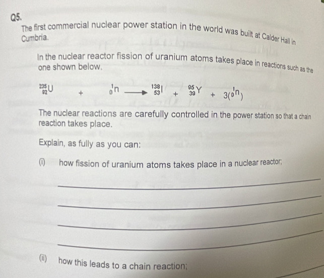 The first commercial nuclear power station in the world was built at Calder Hall in
Cumbria.
In the nuclear reactor fission of uranium atoms takes place in reactions such as the
one shown below.
_(92)^(235)U + _0^(1n to beginarray)r 138 53endarray +beginarrayr 95Y 39endarray +3(beginarrayr 1n 0endarray )
The nuclear reactions are carefully controlled in the power station so that a chain
reaction takes place.
Explain, as fully as you can:
(i) how fission of uranium atoms takes place in a nuclear reactor;
_
_
_
_
(ii) how this leads to a chain reaction;
_