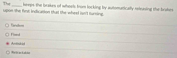 The _keeps the brakes of wheels from locking by automatically releasing the brakes
upon the first indication that the wheel isn't turning.
Tandem
Fixed
Antiskid
Retractable