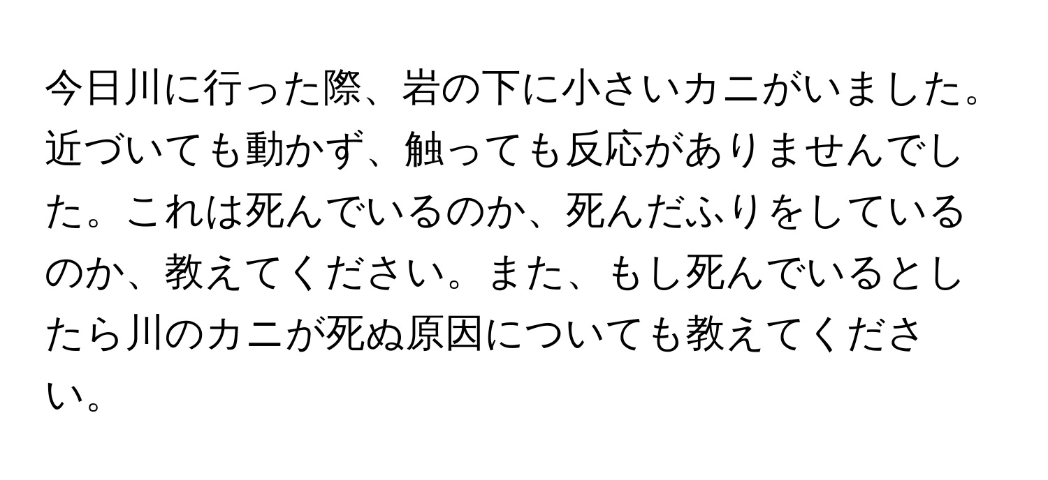 今日川に行った際、岩の下に小さいカニがいました。近づいても動かず、触っても反応がありませんでした。これは死んでいるのか、死んだふりをしているのか、教えてください。また、もし死んでいるとしたら川のカニが死ぬ原因についても教えてください。