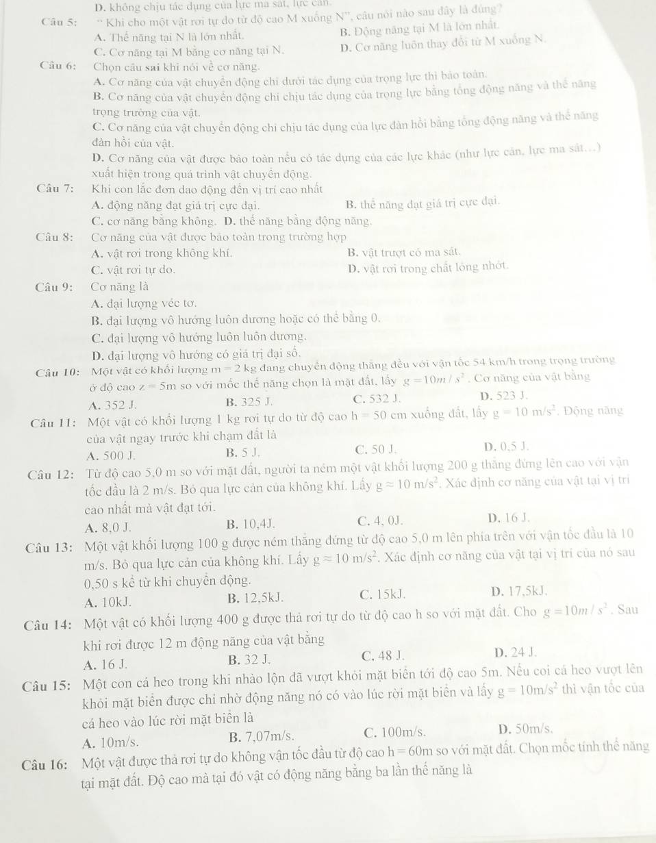 D. không chịu tác dụng của lực ma sát, lực cản
Câu 5: ** Khi cho một vật rơi tự do từ độ cao M xuống N', câu nói nào sau đây là đúng?
A. Thể năng tại N là lớn nhất. B. Động năng tại M là lớn nhất.
C. Cơ năng tại M bằng cơ năng tại N. D. Cơ năng luôn thay đổi từ M xuống N.
Câu 6: Chọn câu sai khi nói về cơ năng.
A. Cơ năng của vật chuyển động chi dưới tác dụng của trọng lực thi bảo toàn.
B. Cơ năng của vật chuyển động chí chịu tác dụng của trọng lực bằng tổng động năng và thể năng
trọng trường của vật
C. Cơ năng của vật chuyển động chi chịu tác dụng của lực đân hồi bằng tổng động năng và thể năng
đàn hồi của vật.
D. Cơ năng của vật được bảo toàn nểu có tác dụng của các lực khác (như lực căn, lực ma sát...)
xuất hiện trong quá trình vật chuyền động.
Câu 7: Khi con lắc đơn dao động đến vị trí cao nhất
A. động năng đạt giả trị cực đại. B. thể năng đạt giá trị cực đại.
C. cơ năng bằng không. D. thế năng bằng động năng.
Câu 8: Cơ năng của vật được bảo toàn trong trường hợp
A. vật rơi trong không khí. B. vật trượt có ma sát.
C. vật rơi tự do. D. vật rơi trong chất lóng nhớt.
Câu 9: :Cơ năng là
A. đại lượng véc tơ.
B. đại lượng vô hướng luôn dương hoặc có thể bằng 0.
C. đại lượng vô hướng luôn luôn dương.
D. đại lượng vô hướng có giá trị đại số,
Câu 10:  Một vật có khổi lượng m=2kg : dang chuyển động thắng đều với vận tốc 54 km/h trong trọng trường
ở độ cao z=5m so với mốc thế năng chọn là mặt đất, lấy g=10m/s^2. Cơ năng của vật bằng
A. 352 J. B. 325 J. C. 532 J. D. 523 J.
Câu 11:  Một vật có khổi lượng 1 kg rơi tự do từ độ cao h=50 cm xuống đất, lấy g=10m/s^2. Động năng
của vật ngay trước khi chạm đất là
A. 500 J. B. 5 J. C. 50 J. D. 0.5 J.
Câu 12: Từ độ cao 5,0 m so với mặt đất, người ta ném một vật khối lượng 200 g thắng đứng lên cao với vận
tốc đầu là 2 m/s. Bỏ qua lực cản của không khí. Lấy gapprox 10m/s^2. Xác định cơ năng của vật tại vị trí
cao nhất mả vật đạt tới.
A. 8.0 J. B. 10,4J. C. 4, 0J. D. 16 J.
Câu 13: Một vật khối lượng 100 g được ném thăng đứng từ độ cao 5,0 m lên phía trên với vận tốc đầu là 10
m/s. Bỏ qua lực cản của không khí. Lấy gapprox 10m/s^2. Xác định cơ năng của vật tại vị trí của nó sau
0,50 s kể từ khi chuyền động.
A. 10kJ. B. 12,5kJ. C. 15kJ. D. 17,5kJ,
Câu 14: Một vật có khối lượng 400 g được thả rơi tự do từ độ cao h so với mặt đất. Cho g=10m/s^2. Sau
khi rơi được 12 m động năng của vật bằng
A. 16 J. B. 32 J. C. 48 J. D. 24 J.
Câu 15: Một con cá heo trong khi nhào lộn đã vượt khỏi mặt biển tới độ cao 5m. Nếu coi cá heo vượt lên
khỏi mặt biển được chỉ nhờ động năng nó có vào lúc rời mặt biển và lấy g=10m/s^2 thì vận tốc của
cá heo vào lúc rời mặt biển là
A. 10m/s. B. 7,07m/s. C. 100m/s. D. 50m/s.
Câu 16: Một vật được thả rơi tự do không vận tốc đầu từ độ cao h=60m so với mặt đất. Chọn mốc tính thể năng
tại mặt đất. Độ cao mà tại đó vật có động năng bằng ba lần thể năng là