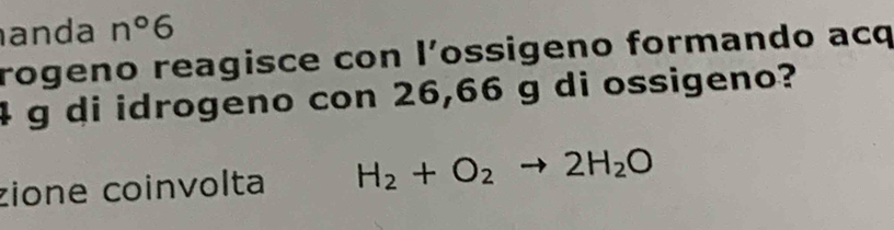 anda n°6
rogeno reagisce con l’ossigeno formando acq
4 g di idrogeno con 26,66 g di ossigeno? 
zione coinvolta H_2+O_2to 2H_2O