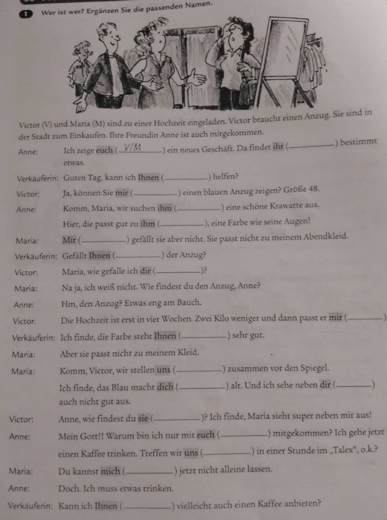 Wer ist wer? Ergänzen Sie die passenden Namen.
Victor (V) und Maria (M) sind zu einer Hochzeit eingeladen. Victor braucht einen Asind in
der Stadt zum Einkaufen. Ihre Freundin Anne ist auch mitgekommen.
Anne: Ich zeige euch (_ ) ein neues Geschäft. Da findet ihr (_ ) bestimmt
etwas.
Verkäuferin: Guten Tag, kann ich Ihnen (_ ) helfen?
Victor: Ja, können Sie mir ( _) einen blauen Anzug zeigen? Größe 48.
Anne: Komm, Maria, wir suchen ihm ( _) eine schöne Krawatte aus.
Hier, die passt gut zu ihm ( _), eine Farbe wie seine Augen!
Maria: Mir (_ ) gefällt sie aber nicht. Sie passt nicht zu meinem Abendkleid.
Verkäuferin: Gefällt Ihnen (_ ) der Anzug?
Victor: Maria, wie gefalle ich dir ( _)?
Maria: Na ja, ich weiß nicht. Wie findest du den Anzug, Anne?
Anne: Hm, den Anzug? Etwas eng am Bauch.
Victor. Die Hochzeit ist erst in vier Wochen. Zwei Kilo weniger und dann passt er mir (_
Verkäuferin: Ich finde, die Farbe steht Ihnen (_ ) sehr gut.
Maria: Aber sie passt nicht zu meinem Kleid.
Maria: Komm, Victor, wir stellen uns (_ ) zusammen vor den Spiegel.
Ich finde, das Blau macht dich ( _.) alt. Und ich sehe neben dir (_ )
auch nicht gut aus.
Victor: Anne, wie findest du sie (_ )? Ich finde, Maria sieht super neben mir aus!
Anne: Mein Gott!! Warum bin ich nur mit euch ( _) mitgekommen? Ich gehe jetzt
einen Kaffee trinken. Treffen wir uns ( _) in einer Stunde im „Talex“, o.k.?
Maria: Du kannst mich ( _) jetzt nicht alleine lassen.
Anne: Doch. Ich muss etwas trinken.
Verkauferin: Kann ich Ihnen ( _) vielleicht auch einen Kaffee anbieten?