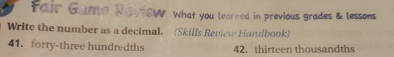 fair Game Kavtew What you learned in previous grades & lessons 
Write the number as a decimal. (Skills Review Handbook) 
41. forty-three hundredths 
42. thirteen thousandths