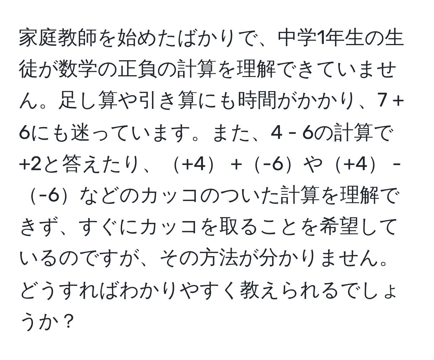 家庭教師を始めたばかりで、中学1年生の生徒が数学の正負の計算を理解できていません。足し算や引き算にも時間がかかり、7 + 6にも迷っています。また、4 - 6の計算で+2と答えたり、+4 +-6や+4 --6などのカッコのついた計算を理解できず、すぐにカッコを取ることを希望しているのですが、その方法が分かりません。どうすればわかりやすく教えられるでしょうか？