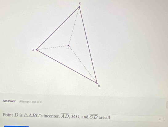 Answer Attempt 1 out of 2 
Point D is △ ABC 's incenter. overline AD, overline BD , and overline CD are all □  □ 