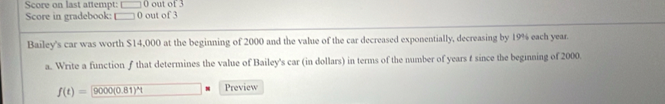 Score on last attempt: □ 0 out of 3 
Score in gradebook: □ 0 out of 3 
Bailey's car was worth $14,000 at the beginning of 2000 and the value of the car decreased exponentially, decreasing by 19% each year. 
a. Write a function f that determines the value of Bailey's car (in dollars) in terms of the number of years t since the beginning of 2000.
f(t)=9000(0.81)^wedge t Preview