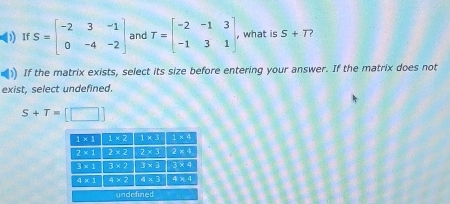 ) If S=beginbmatrix -2&3&-1 0&-4&-2endbmatrix and T=beginbmatrix -2&-1&3 -1&3&1endbmatrix , what is S+T ?
If the matrix exists, select its size before entering your answer. If the matrix does not
exist, select undefined.
S+T=[□ ]
undefined