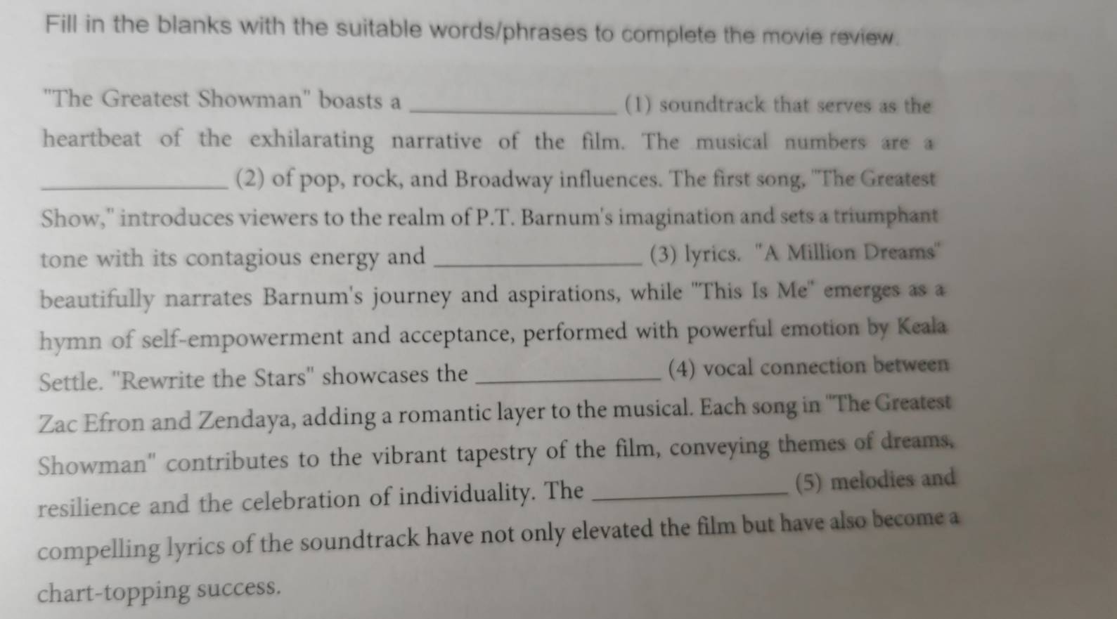 Fill in the blanks with the suitable words/phrases to complete the movie review. 
''The Greatest Showman'' boasts a _(1) soundtrack that serves as the 
heartbeat of the exhilarating narrative of the film. The musical numbers are a 
_(2) of pop, rock, and Broadway influences. The first song, "The Greatest 
Show,' introduces viewers to the realm of P.T. Barnum's imagination and sets a triumphant 
tone with its contagious energy and _(3) lyrics. ''A Million Dreams'' 
beautifully narrates Barnum's journey and aspirations, while "This Is Me' emerges as a 
hymn of self-empowerment and acceptance, performed with powerful emotion by Keala 
Settle. ''Rewrite the Stars'' showcases the _(4) vocal connection between 
Zac Efron and Zendaya, adding a romantic layer to the musical. Each song in ''The Greatest 
Showman" contributes to the vibrant tapestry of the film, conveying themes of dreams, 
resilience and the celebration of individuality. The _(5) melodies and 
compelling lyrics of the soundtrack have not only elevated the film but have also become a 
chart-topping success.