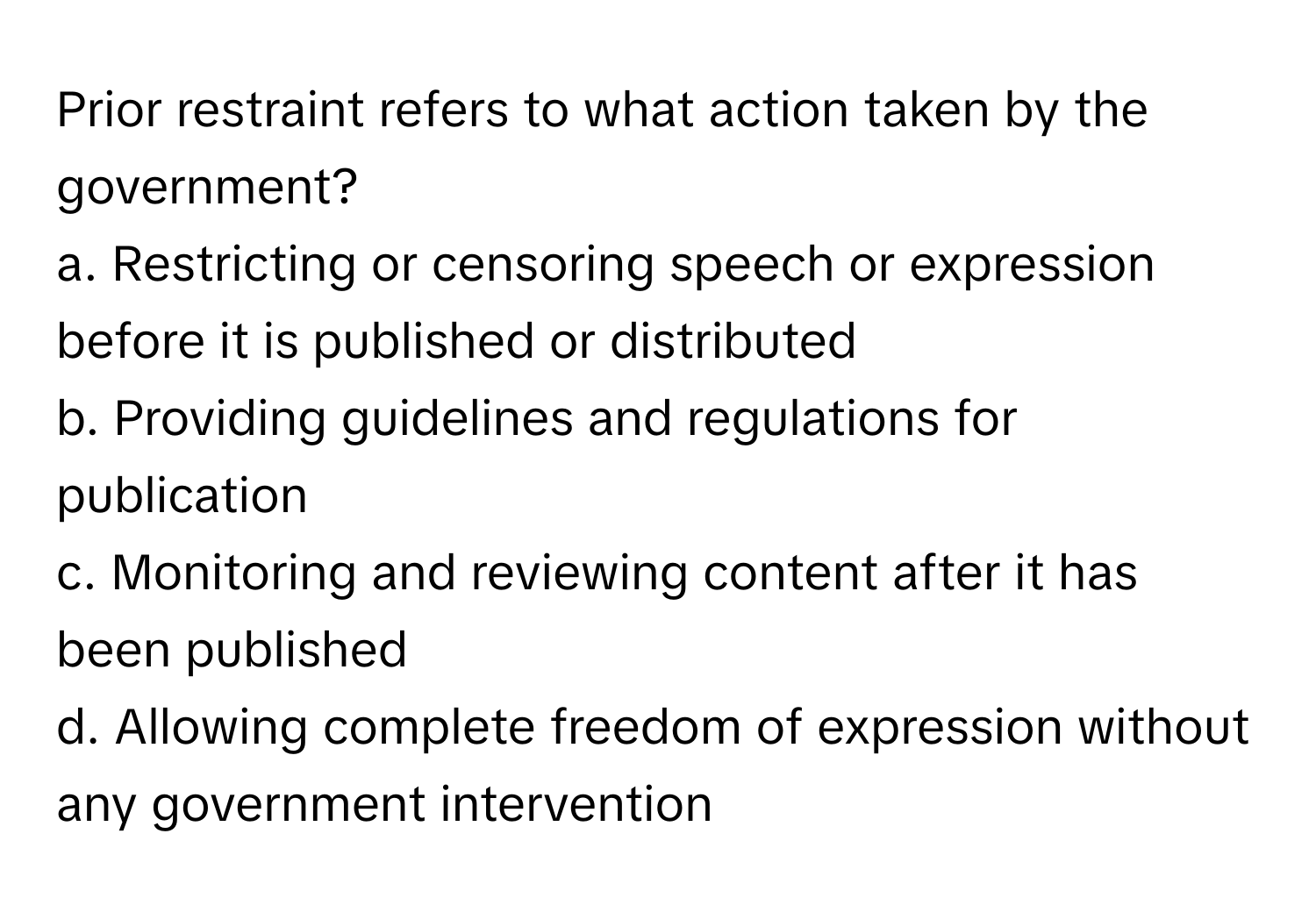 Prior restraint refers to what action taken by the government?

a. Restricting or censoring speech or expression before it is published or distributed
b. Providing guidelines and regulations for publication
c. Monitoring and reviewing content after it has been published
d. Allowing complete freedom of expression without any government intervention