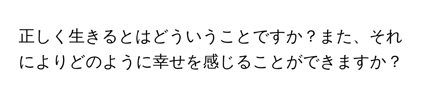 正しく生きるとはどういうことですか？また、それによりどのように幸せを感じることができますか？