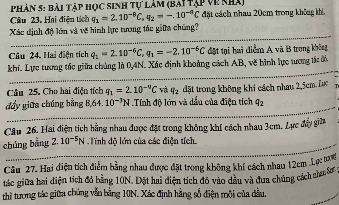 PHÀN 5: bài tập học sinh tự làm (bai tập Về nhà) 
Câu 23. Hai điện tích q_1=2.10^(-8)C, q_2=-.10^(-8)C đặt cách nhau 20cm trong không khí. 
Xác định độ lớn và vẽ hình lực tương tác giữa chúng? 
Câu 24. Hai điện tích q_1=2.10^(-6)C, q_1=-2.10^(-6)C đặt tại hai điểm A và B trong không 
khí. Lực tương tác giữa chúng là 0, 4N. Xác định khoảng cách AB, vẽ hình lực tương tác đó. 
C 
Câu 25. Cho hai điện tích q_1=2.10^(-9)C và q_2 đặt trong không khí cách nhau 2,5cm. Lực I 
đẩy giữa chúng bằng 8, 64.10^(-3)N.Tính độ lớn và dấu của điện tích q_2
Câu 26. Hai điện tích bằng nhau được đặt trong không khí cách nhau 3cm. Lực đầy giữa 
chúng bằng 2.10^(-5)N Tính độ lớn của các điện tích. 
Câu 27. Hai điện tích điểm bằng nhau được đặt trong không khí cách nhau 12cm.Lực tương 
tác giữa hai điện tích đó bằng 10N. Đặt hai điện tích đó vào dầu và đưa chúng cách nhau 8m p 
thì tương tác giữa chúng vẫn bằng 10N. Xác định hằng số điện môi của dầu.