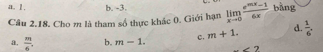 a. 1. b. -3.
Câu 2.18. Cho m là tham số thực khác 0. Giới hạn limlimits _xto 0 (e^(mx)-1)/6x  bǎng
c. m+1.
d.  1/6 .
a.  m/6 .
b. m-1.
x<2</tex>