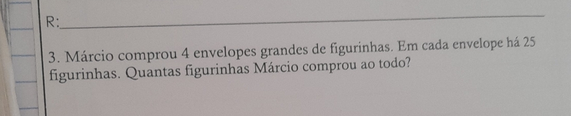 R: 
_ 
3. Márcio comprou 4 envelopes grandes de figurinhas. Em cada envelope há 25
figurinhas. Quantas figurinhas Márcio comprou ao todo?