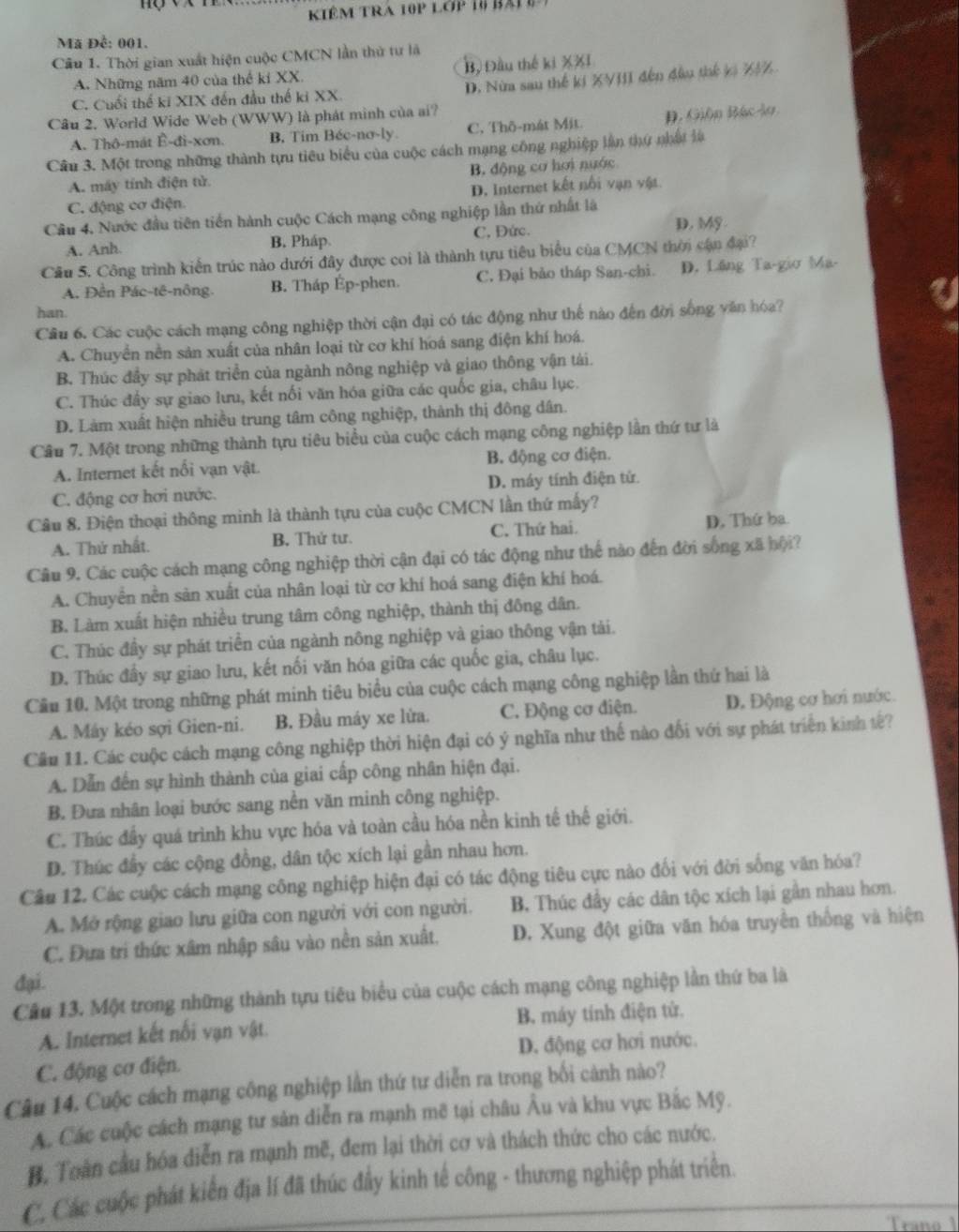 Kiêm tRa 10p lớp 16 bải 
Mã Đề: 001.
Câu 1. Thời gian xuất hiện cuộc CMCN lần thử tư là
A. Những năm 40 của thể ki XX. Bộ Đầu thế ki XXI
C. Cuối thể ki XIX đến đầu thế ki XX D. Nửa sau thế ki XVIII đến đầu thế ki X/%
Câu 2. World Wide Web (WWW) là phát minh của ai?
A. Thô-mát Ê-đi-xơn. B. Tim Béc-no-ly C. Thô-mát Mit. D. Gión Bác lo
Câu 3. Một trong những thành tựu tiêu biểu của cuộc cách mạng công nghiệp lần thứ nhật là
A. máy tính điện tử B. động cơ hơi nước
C. động cơ điện D. Internet kết nổi vạn vật
Cầu 4, Nước đầu tiên tiền hành cuộc Cách mạng công nghiệp lần thứ nhất là
A. Anh. B. Pháp. C. Đức.
D. Mỹ
Câu 5. Công trình kiến trúc nào dưới đây được coi là thành tựu tiêu biểu của CMCN thời cận đại?
A. Đền Pác-tê-nông B. Tháp Ép-phen. C. Đại bảo tháp San-chi. D. Lầng Ta-gio Ma-
han.
Câu 6. Các cuộc cách mạng công nghiệp thời cận đại có tác động như thế nào đến đời sống văn hóa?
A. Chuyển nền sản xuất của nhân loại từ cơ khí hoá sang điện khí hoá.
B. Thúc đầy sự phát triển của ngành nông nghiệp và giao thông vận tài.
C. Thúc đẩy sự giao lưu, kết nối văn hóa giữa các quốc gia, châu lục.
D. Làm xuất hiện nhiều trung tâm công nghiệp, thành thị đông dân.
Câu 7. Một trong những thành tựu tiêu biểu của cuộc cách mạng công nghiệp lần thứ tư là
A. Internet kết nổi vạn vật. B. động cơ điện.
C. động cơ hơi nước. D. máy tính điện tử.
Câu 8. Điện thoại thông minh là thành tựu của cuộc CMCN lần thứ mấy?
A. Thứ nhất. B. Thử tư. C. Thứ hai. D. Thứ ba
Câu 9. Các cuộc cách mạng công nghiệp thời cận đại có tác động như thế nào đến đời sống xã hội?
A. Chuyển nền sản xuất của nhân loại từ cơ khí hoá sang điện khí hoá.
B. Làm xuất hiện nhiều trung tâm công nghiệp, thành thị đông dân.
C. Thúc đầy sự phát triển của ngành nông nghiệp và giao thông vận tải.
D. Thúc đầy sự giao lưu, kết nối văn hóa giữa các quốc gia, châu lục.
Cầu 10. Một trong những phát minh tiêu biểu của cuộc cách mạng công nghiệp lần thứ hai là
A. Máy kéo sợi Gien-ni. B. Đầu máy xe lừa. C. Động cơ điện. D. Động cơ hơi nước.
Cầu 11. Các cuộc cách mạng công nghiệp thời hiện đại có ý nghĩa như thế nào đối với sự phát triển kinh tế?
A. Dẫn đến sự hình thành của giai cấp công nhân hiện đại.
B. Đưa nhân loại bước sang nền văn minh công nghiệp.
C. Thúc đầy quá trình khu vực hóa và toàn cầu hóa nền kinh tế thế giới.
D. Thúc đầy các cộng đồng, dân tộc xích lại gần nhau hơn.
Câu 12. Các cuộc cách mạng công nghiệp hiện đại có tác động tiêu cực nào đối với đời sống văn hóa?
A. Mở rộng giao lưu giữa con người với con người. B. Thúc đầy các dân tộc xích lại gần nhau hơn.
C. Đựa trí thức xâm nhập sâu vào nền sản xuất. D. Xung đột giữa văn hóa truyền thống và hiện
đại.
Câu 13. Một trong những thành tựu tiêu biểu của cuộc cách mạng công nghiệp lần thứ ba là
A. Internet kết nối vạn vật. B. máy tính điện tử.
C. động cơ điện. D. động cơ hơi nước.
Câu 14. Cuộc cách mạng công nghiệp lần thứ tư diễn ra trong bối cảnh nào?
A. Các cuộc cách mạng tư sản diễn ra mạnh mẽ tại châu Âu và khu vực Bắc Mỹ.
B. Toàn cầu hóa diễn ra mạnh mẽ, đem lại thời cơ và thách thức cho các nước.
C. Các cuộc phát kiến địa lí đã thúc đẩy kinh tế công - thương nghiệp phát triển.
Traño