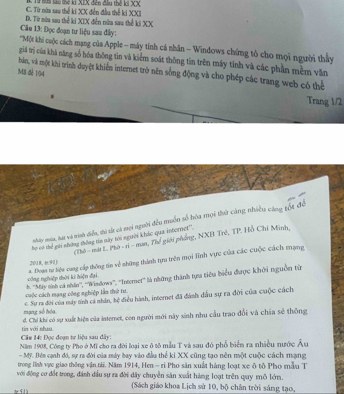 B. Từ hữa sau thể kỉ XIX đến đầu thể kỉ XX
C. Từ nửa sau thế ki XX đến đầu thế ki XXI
D. Từ nửa sau thế ki XIX đến nửa sau thế kỉ XX
Câu 13: Đọc đoạn tư liệu sau đây:
*Một khí cuộc cách mạng của Apple - máy tính cá nhân - Windows chứng tỏ cho mọi người thấy
giá trị của khả năng số hóa thông tin và kiểm soát thông tin trên máy tính và các phần mềm văn
Mã đề 104
bản, và một khi trình duyệt khiến internet trở nên sống động và cho phép các trang web có thể
Trang 1/2
mnhảy múa, hát và trình diễn, thì tất cả mọi người đều muốn số hóa mọi thứ càng nhiều càng tốt để
họ có thể gửi những thông tin này tới người khác qua internet'.
(Thô - mát L. Phờ - rì - man, Thế giới phẳng, NXB Trẻ, TP. Hồ Chí Minh,
a. Đoạn tư liệu cung cấp thông tin về những thành tựu trên mọi lĩnh vực của các cuộc cách mạng
2018, tr.91)
b. “Máy tính cá nhân”, “Windows”, “Internet” là những thành tựu tiêu biểu được khởi nguồn từ
công nghiệp thời kì hiện đại.
cuộc cách mạng công nghiệp lần thứ tư.
c. Sự ra đời của máy tính cá nhân, hệ điều hành, internet đã đánh dấu sự ra đời của cuộc cách
mạng số hóa.
d. Chỉ khi có sự xuất hiện của internet, con người mới nảy sinh nhu cầu trao đổi và chia sẻ thông
tin với nhau.
Câu 14: Đọc đoạn tư liệu sau đây:
Năm 1908, Công ty Pho ở Mĩ cho ra đời loại xe ô tô mẫu T và sau đó phổ biến ra nhiều nước Âu
- Mỹ. Bên cạnh đó, sự ra đời của máy bay vào đầu thế kỉ XX cũng tạo nên một cuộc cách mạng
trong lĩnh vực giao thông vận tải. Năm 1914, Hen - ri Pho sản xuất hàng loạt xe ô tô Pho mẫu T
với động cơ đốt trong, đánh dấu sự ra đời dây chuyền sản xuất hàng loạt trên quy mô lớn.
(Sách giáo khoa Lịch sử 10, bộ chân trời sáng tạo,
tr.51)