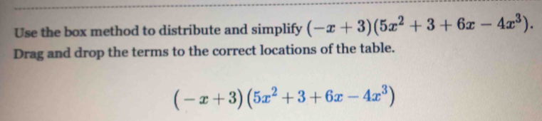 Use the box method to distribute and simplify (-x+3)(5x^2+3+6x-4x^3). 
Drag and drop the terms to the correct locations of the table.
(-x+3)(5x^2+3+6x-4x^3)