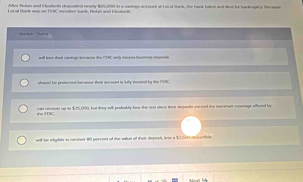 After Nolan and Elizabeth deposited nearly $65,000 in a savings account at Local Bank, the bank failed and filed for bankrupicy Because
Local Bank was an FDIC member bank, Nolan and Elizabeth
Mutiple Choico
will lose their savings because the FDIC only insures business deposits.
should be protected because their account is fully insured by the FDIC.
can recover up to $25,000, but they will probably lose the rest since their deposits exceed the maximum coverage offered by
the FDIC.
will be eligible to recover 80 percent of the value of their deposit, less a $2,500 deductible.
Next