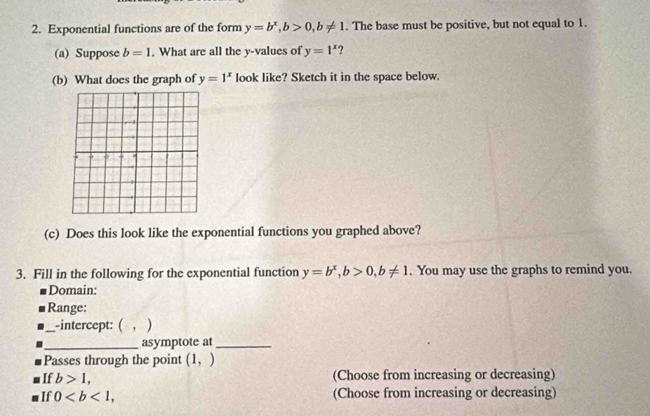 Exponential functions are of the form y=b^x, b>0, b!= 1. The base must be positive, but not equal to 1. 
(a) Suppose b=1. What are all the y -values of y=1^x ? 
(b) What does the graph of y=1^x look like? Sketch it in the space below. 
(c) Does this look like the exponential functions you graphed above? 
3. Fill in the following for the exponential function y=b^x, b>0, b!= 1. You may use the graphs to remind you. 
Domain: 
Range: 
_-intercept: ( , ) 
_asymptote at_ 
Passes through the point (1,)
If b>1, (Choose from increasing or decreasing) 
If 0, (Choose from increasing or decreasing)