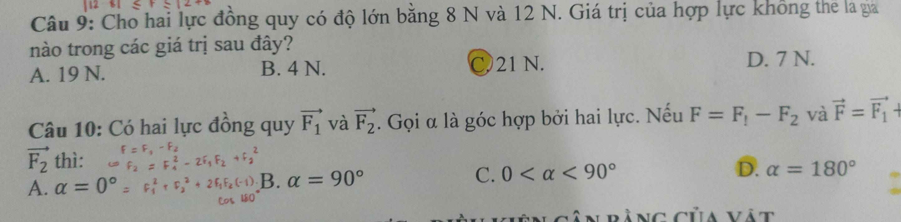 Cho hai lực đồng quy có độ lớn bằng 8 N và 12 N. Giá trị của hợp lực không thể là gia
nào trong các giá trị sau đây?
A. 19 N. B. 4 N. C. 21 N.
D. 7 N.
Câu 10: Có hai lực đồng quy vector F_1 và vector F_2. Gọi α là góc hợp bởi hai lực. Nếu F=F_1-F_2 và vector F=vector F_1+
F-F_2
vector F_2 thì:
C ª a 2 f E f
A. alpha =0°=F_1^(2+F_2^2+2 B. alpha =90^circ) C. 0 <90°
D. alpha =180°
Ân rằng của vật