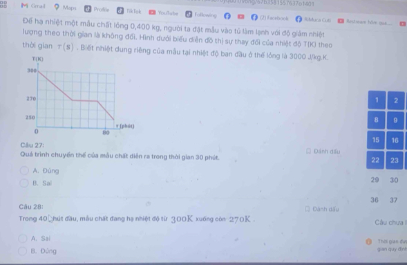0)quo1v6ng/67b3581557637o1401
88 M Gmail Maps Profile d TikTak YouTube Following (2) Facebook RiMuca Cuti Restream hôm qua
Để hạ nhiệt một mẫu chất lỏng 0,400 kg, người ta đặt mẫu vào tủ làm lạnh với độ giám nhiệt
lượng theo thời gian là không đối. Hình dưới biểu diễn đồ thị sự thay đối của nhiệt độ T(K) theo
thời gian r(s). Biết nhiệt dung riêng của mẫu tại nhiệt độ ban đầu ở thế lóng là 3000 J/kg.K.
 
Câu 27: Đánh dấu
Quá trình chuyến thể của mẫu chất diễn ra trong thời gian 30 phút.
A. Đúng
B. Sai
Câu 28:  Đánh đấu
Trong 4 1D đhút đầu, mẫu chất đang hạ nhiệt độ từ 300K xuống còn 270K . Câu chưa I
A. Sai Thời gian đưc
B. Đúng gian quy định