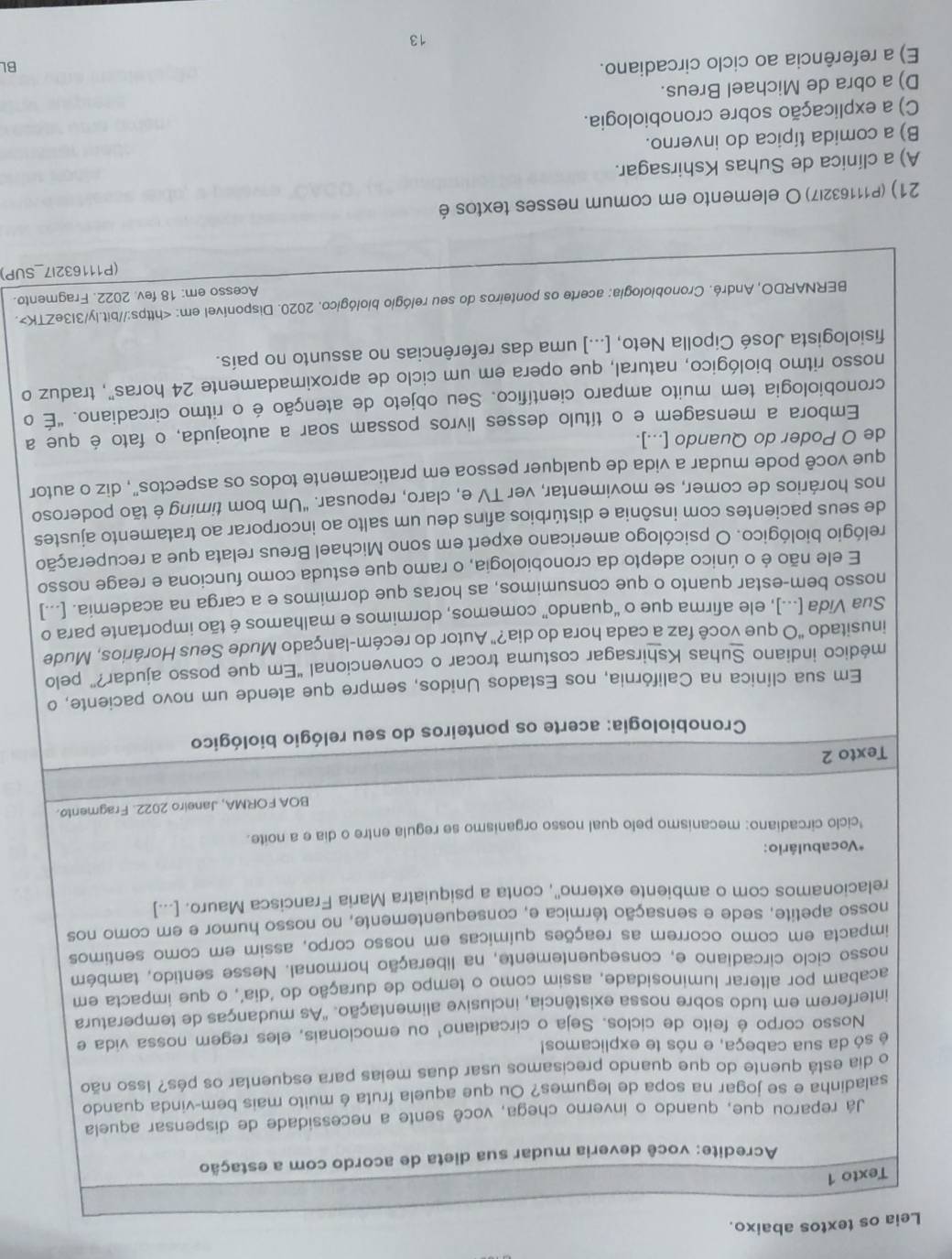 Leia os textos abaixo.
Texto 1
Acredite: você deveria mudar sua dieta de acordo com a estação
Já reparou que, quando o inverno chega, você sente a necessidade de dispensar aquela
saladinha e se jogar na sopa de legumes? Ou que aquela fruta é muito mais bem-vinda quando
o dia está quente do que quando precisamos usar duas meias para esquentar os pés? Isso não
é só da sua cabeça, e nós te explicamos!
Nosso corpo é feito de ciclos. Seja o circadiano¹ ou emocionais, eles regem nossa vida e
interferem em tudo sobre nossa existência, inclusive alimentação. 'As mudanças de temperatura
acabam por alterar luminosidade, assim como o tempo de duração do ‘dia’, o que impacta em
nosso ciclo circadiano e, consequentemente, na liberação hormonal. Nesse sentido, também
impacta em como ocorrem as reações químicas em nosso corpo, assim em como sentimos
nosso apetite, sede e sensação térmica e, consequentemente, no nosso humor e em como nos
relacionamos com o ambiente externo'', conta a psiquiatra Maria Francisca Mauro. [...]
*Vocabulário:
*ciclo circadiano: mecanismo pelo qual nosso organismo se regula entre o dia e a noite.
BOA FORMA, Janeiro 2022. Fragmento.
Texto 2
Cronobiologia: acerte os ponteiros do seu relógio biológico
Em sua clínica na Califórnia, nos Estados Unidos, sempre que atende um novo paciente, o
médico indiano Suhas Kshirsagar costuma trocar o convencional "Em que posso ajudar?” pelo
inusitado "O que você faz a cada hora do dia?" Autor do recém-lançado Mude Seus Horários, Mude
Sua Vida [...], ele afirma que o “quando” comemos, dormimos e malhamos é tão importante para o
nosso bem-estar quanto o que consumimos, as horas que dormimos e a carga na academia. [...]
E ele não é o único adepto da cronobiologia, o ramo que estuda como funciona e reage nosso
relógio biológico. O psicólogo americano expert em sono Michael Breus relata que a recuperação
de seus pacientes com insônia e distúrbios afins deu um salto ao incorporar ao tratamento ajustes
nos horários de comer, se movimentar, ver TV e, claro, repousar. "Um bom timing é tão poderoso
que você pode mudar a vida de qualquer pessoa em praticamente todos os aspectos", diz o autor
de O Poder do Quando [...].
Embora a mensagem e o título desses livros possam soar a autoajuda, o fato é que a
cronobiologia tem muito amparo científico. Seu objeto de atenção é o ritmo circadiano. "É o
nosso ritmo biológico, natural, que opera em um ciclo de aproximadamente 24 horas", traduz o
fisiologista José Cipolla Neto, [...] uma das referências no assunto no país.
BERNARDO, André. Cronobiologia: acerte os ponteiros do seu relógio biológico, 2020. Disponível em:.
Acesso em: 18 fev. 2022. Fragmento.
(P111632I7_SUP)
21) (P111632I7)O elemento em comum nesses textos é
A) a clínica de Suhas Kshirsagar.
B) a comida típica do inverno.
C) a explicação sobre cronobiologia.
D) a obra de Michael Breus.
E) a referência ao ciclo circadiano.
BL
13