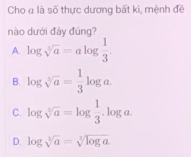 Cho a là số thực dương bất kì, mệnh đề
nào dưới đây đúng?
A. log sqrt[3](a)=alog  1/3 .
B. log sqrt[3](a)= 1/3 log a.
C. log sqrt[3](a)=log  1/3 .log a.
D. log sqrt[3](a)=sqrt[3](log a).