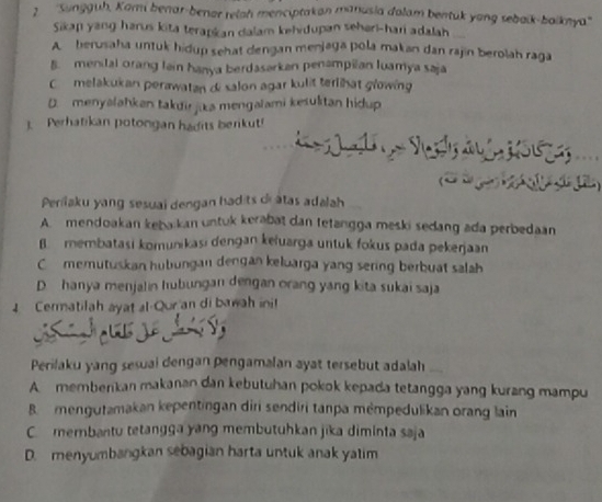 2 ''Sungguh, Kari benar-benar reiah menciptakan manusia dalam bentük yong sebaik-boiknya''
Sikan yang harus kita terapkan dalam kehidupan sehari-hari adalah
A berusaha untuk hidup sehat dengan menjaga pola makan dan rajin berolah raga
B. menital orang lain hanya berdasarkan penampilan luamya saja
C melakukan perawatan di salon agar kulit terlihat growing
D. menyalahken takdir jika mengalami kesuktan hidup
1. Perhatikan potongan hadits berkut!
.
Perilaku yang sesuai dengan hadits di átas adalah
A. mendoakan kebaikan untuk kerabat dan tetangga meski sedang ada perbedaan
B membatasi komunikasi dengan kełuarga untuk fokus pada pekerjaan
C memutuskan hubungan dengan keluarga yang sering berbuat salah
D hanya menjalin hubungan dengan orang yang kita sukai saja
4 Cermatilah ayat al-Qur an di bawah ini!
Perilaku yang sesual dengan pengamalan ayat tersebut adalah
A. memberkan makanan dan kebutuhan pokok kepada tetangga yang kurang mampu
B mengutamakan kepentingan diri sendiri tanpa mémpedulikan orang lain
C.membantu tetangga yang membutuhkan jīka diminta saja
D. menyumbangkan sebagian harta untuk anak yalim