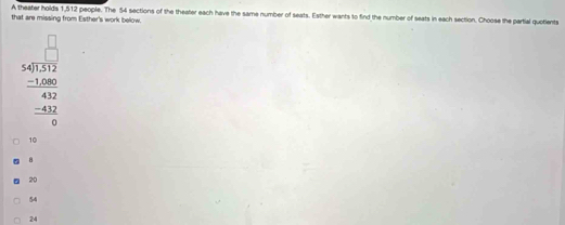 A theater holds 1,512 people. The 54 sections of the theater each have the same number of seats. Esther wants to find the number of seats in each section. Choose the partial quotients
that are missing from Esther's work below.
beginarrayr □  54encloselongdiv 50 5 hline 432 -100 4 hline 42 -432 hline 0endarray 
10
8
20
54
24