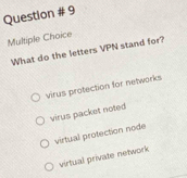 Question # 9
Multiple Choice
What do the letters VPN stand for?
virus protection for networks
virus packet noted
virtual protection node
virtual private network