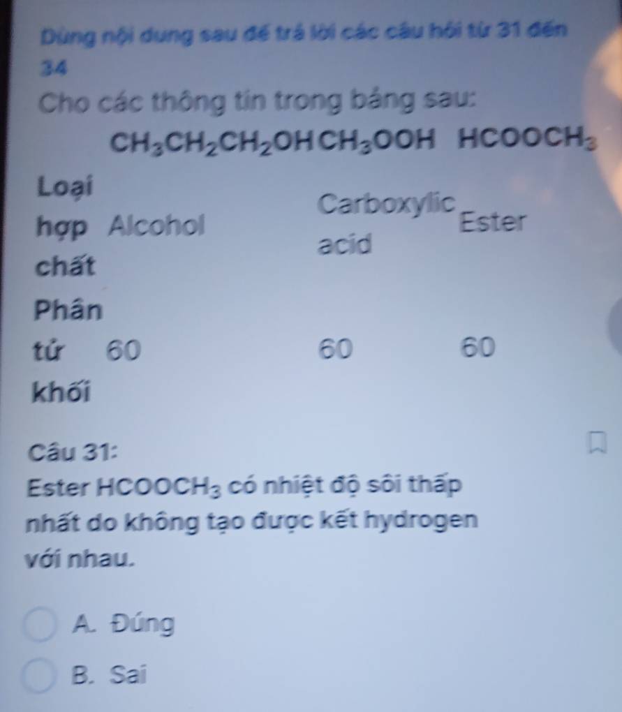 Dùng nội dung sau để trá lời các câu hội từ 31 đến
34
Cho các thông tin trong bảng sau:
CH_3CH_2CH_2OHCH_3OOH 1COOCH_3
Loại
Carboxylic
hợp Alcohol Ester
acid
chất
Phân
tú 60 60 60
khối
Câu 31:
Ester H( COOCH_3 có nhiệt độ sôi thấp
nhất do không tạo được kết hydrogen
với nhau.
A. Đúng
B. Sai