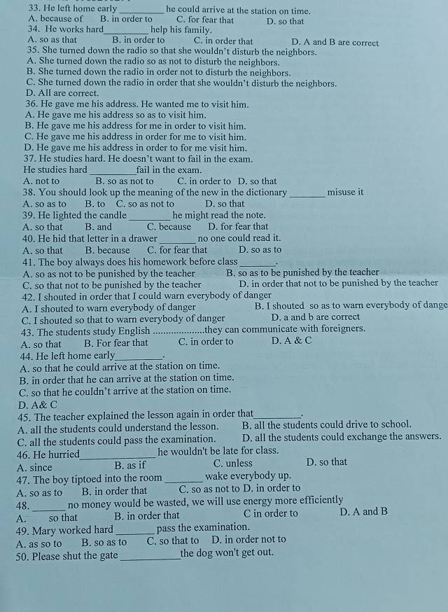 He left home early_ he could arrive at the station on time
A. because of B. in order to C. for fear that D. so that
34. He works hard_ help his family.
A. so as that B. in order to C. in order tha D. A and B are correct
35. She turned down the radio so that she wouldn’t disturb the neighbors.
A. She turned down the radio so as not to disturb the neighbors.
B. She turned down the radio in order not to disturb the neighbors.
C. She turned down the radio in order that she wouldn’t disturb the neighbors.
D. All are correct.
36. He gave me his address. He wanted me to visit him.
A. He gave me his address so as to visit him.
B. He gave me his address for me in order to visit him.
C. He gave me his address in order for me to visit him.
D. He gave me his address in order to for me visit him.
37. He studies hard. He doesn’t want to fail in the exam.
_
He studies hard fail in the exam.
A. not to B. so as not to C. in order to D. so that
38. You should look up the meaning of the new in the dictionary_ misuse it
A. so as to B. to C. so as not to D. so that
39. He lighted the candle_ he might read the note.
A. so that B. and C. because D. for fear that
_
40. He hid that letter in a drawer no one could read it.
A. so that B. because C. for fear that D. so as to
41. The boy always does his homework before class _ .
A. so as not to be punished by the teacher B. so as to be punished by the teacher
C. so that not to be punished by the teacher D. in order that not to be punished by the teacher
42. I shouted in order that I could warn everybody of danger
A. I shouted to warn everybody of danger B. I shouted so as to warn everybody of dange
C. I shouted so that to warn everybody of danger D. a and b are correct
43. The students study English _they can communicate with foreigners.
A. so that B. For fear that C. in order to D. A & C
44. He left home early_ .
A. so that he could arrive at the station on time.
B. in order that he can arrive at the station on time.
C. so that he couldn’t arrive at the station on time.
D. A& C
45. The teacher explained the lesson again in order that _.
A. all the students could understand the lesson. B. all the students could drive to school.
C. all the students could pass the examination. D. all the students could exchange the answers.
46. He hurried_ he wouldn't be late for class.
A. since B. as if C. unless D. so that
47. The boy tiptoed into the room _wake everybody up.
A. so as to B. in order that C. so as not to D. in order to
48._ no money would be wasted, we will use energy more efficiently
A. so that B. in order that C in order to D. A and B
49. Mary worked hard _pass the examination.
A. as so to B. so as to C. so that to D. in order not to
50. Please shut the gate _the dog won't get out.