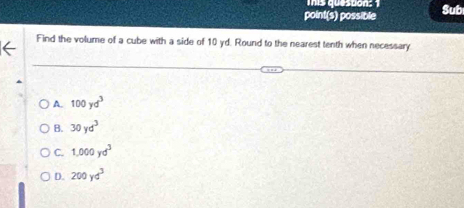 This queston: 1
point(s) possible Sub
Find the volume of a cube with a side of 10 yd. Round to the nearest tenth when necessary
A. 100yd^3
B. 30yd^3
C. 1,000yd^3
D. 200yd^3