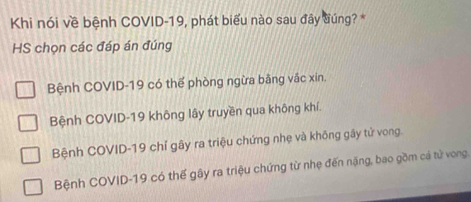 Khi nói về bệnh COVID-19, phát biểu nào sau đây đúng? *
HS chọn các đáp án đúng
Bệnh COVID-19 có thể phòng ngừa bằng vắc xin.
Bệnh COVID-19 không lây truyền qua không khí.
Bệnh COVID-19 chỉ gây ra triệu chứng nhẹ và không gây tử vong.
Bệnh COVID-19 có thế gây ra triệu chứng từ nhẹ đến nặng, bao gồm cả tử vong.