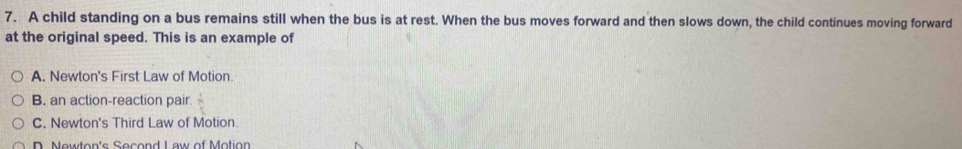 A child standing on a bus remains still when the bus is at rest. When the bus moves forward and then slows down, the child continues moving forward
at the original speed. This is an example of
A. Newton's First Law of Motion.
B. an action-reaction pair. x
C. Newton's Third Law of Motion
D. Newton's Second Law of Motion