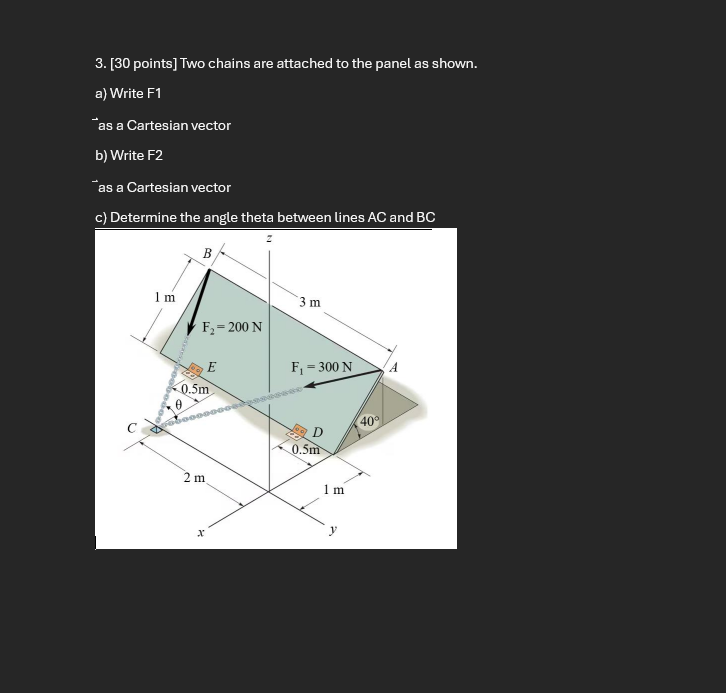 Two chains are attached to the panel as shown.
a) Write F1
¯ as a Cartesian vector
b) Write F2
as a Cartesian vector
c) Determine the angle theta between lines AC and BC