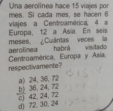 Una aerolínea hace 15 viajes por
mes. Si cada mes, se hacen 6
viajes a Centroamérica, 4 a
Europa, 12 a Asia. En seis
meses, ¿Cuántas veces la
aerolínea habrá visitado
Centroamérica, Europa y Asia,
respectivamente?
a) 24, 36, 72
b) 36, 24, 72
c) 42, 24, 72
d) 72, 30, 24