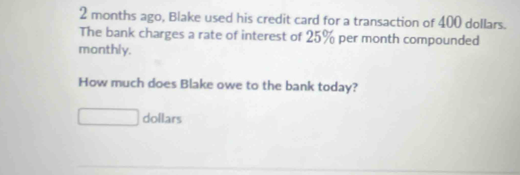 2 months ago, Blake used his credit card for a transaction of 400 dollars. 
The bank charges a rate of interest of 25% per month compounded 
monthly. 
How much does Blake owe to the bank today?
dollars