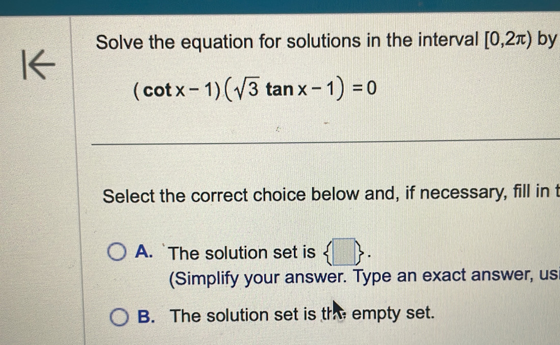 Solve the equation for solutions in the interval [0,2π ) by
K
(cot x-1)(sqrt(3)tan x-1)=0
Select the correct choice below and, if necessary, fill in t
A. `The solution set is  □ . 
(Simplify your answer. Type an exact answer, us
B. The solution set is th empty set.