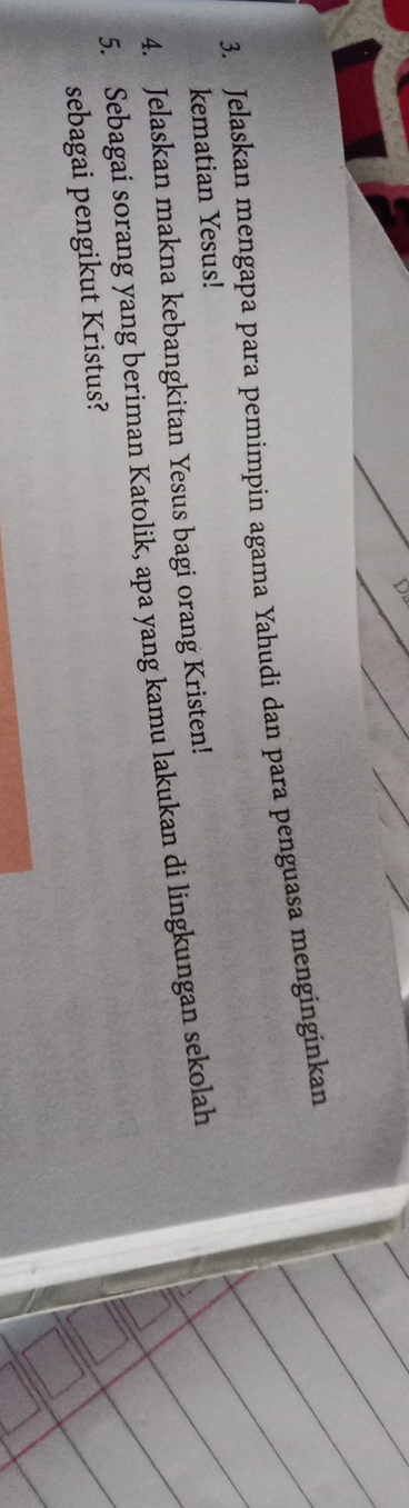 Jelaskan mengapa para pemimpin agama Yahudi dan para penguasa menginginkan 
kematian Yesus! 
4. Jelaskan makna kebangkitan Yesus bagi orang Kristen! 
5. Sebagai sorang yang beriman Katolik, apa yang kamu lakukan di lingkungan sekolah 
sebagai pengikut Kristus?