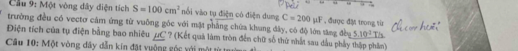 Cầu 9: Một vòng dây diện tích S=100cm^2 nổi vào tụ điện có điện dung C=200mu F , được đặt trong từ 
trường đều có vectơ cảm ứng từ vuông góc với mặt phẳng chứa khung dây, có độ lớn tăng đều _ 5.10^(-2) T/s 
Điện tích của tụ điện bằng bao nhiêu μC ? (Kết quả làm tròn đến chữ số thứ nhất sau dầu phẩy thập phân) 
Câu 10: Một vòng dây dẫn kín đặt vuộng góc với một từ