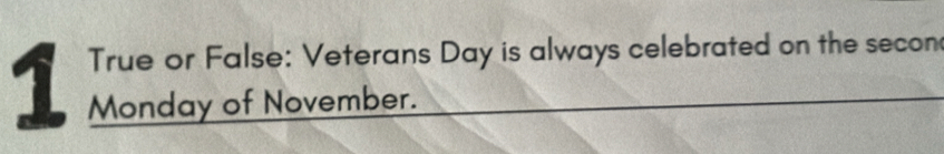 True or False: Veterans Day is always celebrated on the secon 
1 Monday of November.