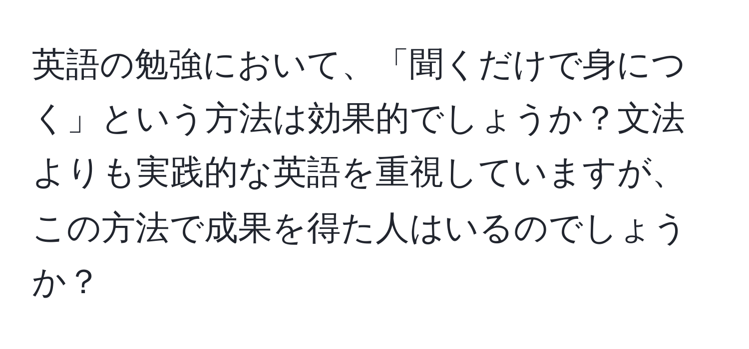 英語の勉強において、「聞くだけで身につく」という方法は効果的でしょうか？文法よりも実践的な英語を重視していますが、この方法で成果を得た人はいるのでしょうか？