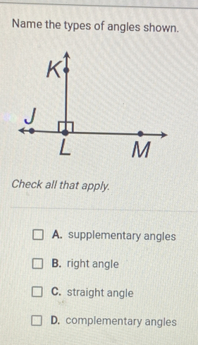 Name the types of angles shown.
Check all that apply.
A. supplementary angles
B. right angle
C. straight angle
D. complementary angles