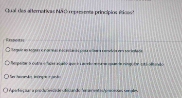 Qual das alternativas NÃO representa princípios éticos?
Respostas
Seguir as regras e normas necessárias para o born convívio em sociedade
O Respeitar o outro e fazer aquilo que é correto mesmo quando ninquém está olhando
Ser honesto, íntegro e justo
Aperfeiçoar a produtividade utilizando ferramentas/processos simples