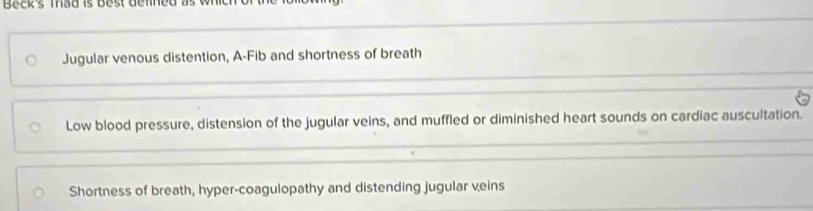 Beck's Thad is Best defned
Jugular venous distention, A-Fib and shortness of breath
Low blood pressure, distension of the jugular veins, and muffled or diminished heart sounds on cardiac auscultation.
Shortness of breath, hyper-coagulopathy and distending jugular veins