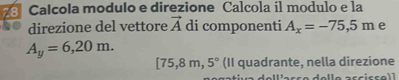 Calcola modulo e direzione Calcola il modulo e la 
direzione del vettore vector A di componenti A_x=-75,5m e
A_y=6,20m.
[75 ,8 m, ^, 5° (II quadrante, nella direzione